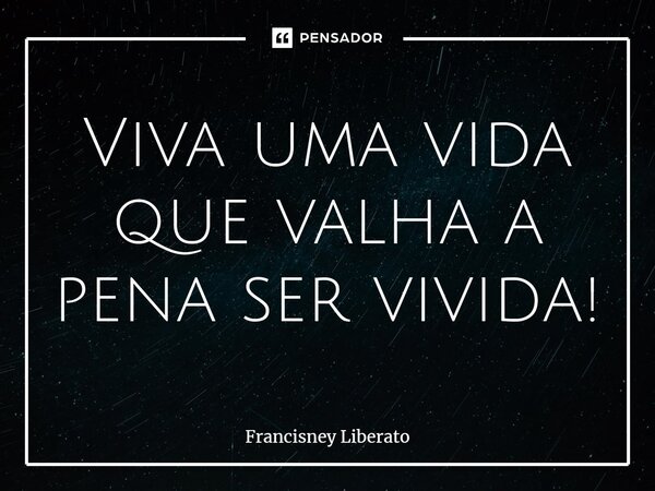 ⁠Viva uma vida que valha a pena ser vivida!... Frase de Francisney Liberato.