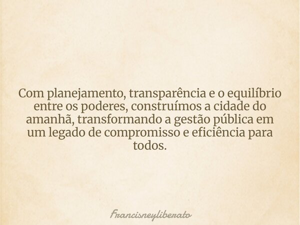 Com planejamento, transparência e o equilíbrio entre os poderes, construímos a cidade do amanhã, transformando a gestão pública em um legado de compromisso e ef... Frase de francisneyliberato.