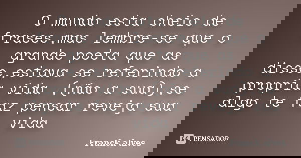 O mundo esta cheio de frases,mas lembre-se que o grande poeta que as disse,estava se referindo a propria vida ,(não a sua),se algo te faz pensar reveja sua vida... Frase de Franck alves.