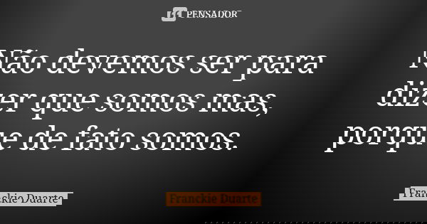 Não devemos ser para dizer que somos mas, porque de fato somos.... Frase de Franckie Duarte.