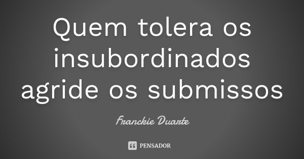 Quem tolera os insubordinados agride os submissos... Frase de Franckie Duarte.