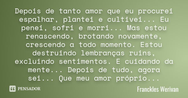 Depois de tanto amor que eu procurei espalhar, plantei e cultivei... Eu penei, sofri e morri... Mas estou renascendo, brotando novamente, crescendo a todo momen... Frase de Franckles Werivan.