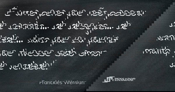 É uma pena que não passou de carinho... de desejos... de vontade... Juro que eu queria muito, que tivesse sido amor de verdade!... Frase de Franckles Werivan.
