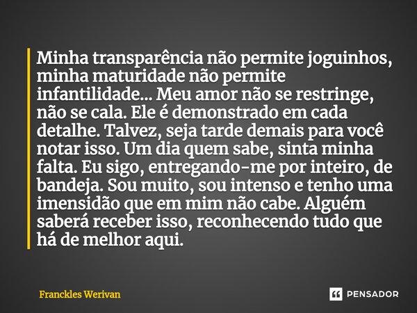 Minha transparência não permite joguinhos, minha maturidade não permite infantilidade... Meu amor não se restringe, não se cala. Ele é demonstrado em cada detal... Frase de Franckles Werivan.