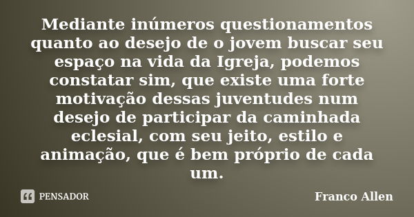 Mediante inúmeros questionamentos quanto ao desejo de o jovem buscar seu espaço na vida da Igreja, podemos constatar sim, que existe uma forte motivação dessas ... Frase de Franco Allen.