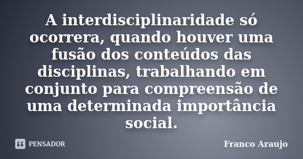 A interdisciplinaridade só ocorrera, quando houver uma fusão dos conteúdos das disciplinas, trabalhando em conjunto para compreensão de uma determinada importân... Frase de Franco Araujo.