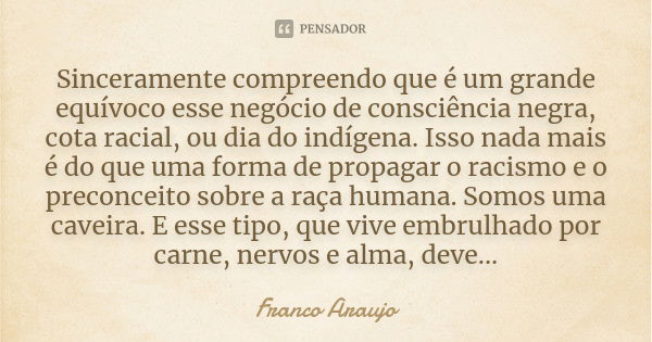 Sinceramente compreendo que é um grande equívoco esse negócio de consciência negra, cota racial, ou dia do indígena. Isso nada mais é do que uma forma de propag... Frase de Franco Araujo.