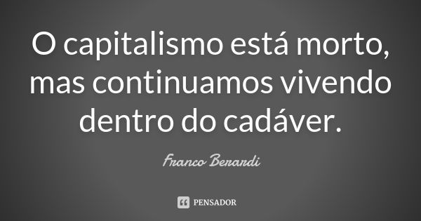 O capitalismo está morto, mas continuamos vivendo dentro do cadáver.... Frase de Franco Berardi.