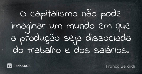 O capitalismo não pode imaginar um mundo em que a produção seja dissociada do trabalho e dos salários.... Frase de Franco Berardi.