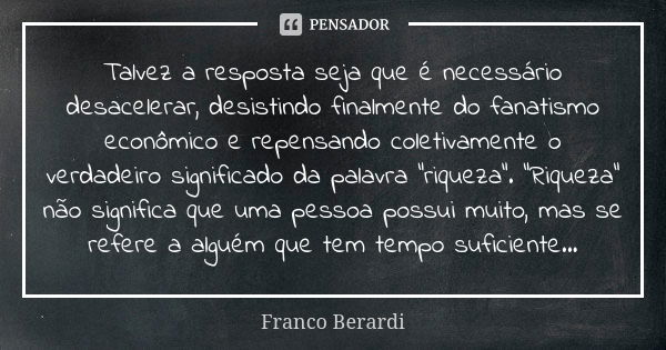 Talvez a resposta seja que é necessário desacelerar, desistindo finalmente do fanatismo econômico e repensando coletivamente o verdadeiro significado da palavra... Frase de Franco Berardi.