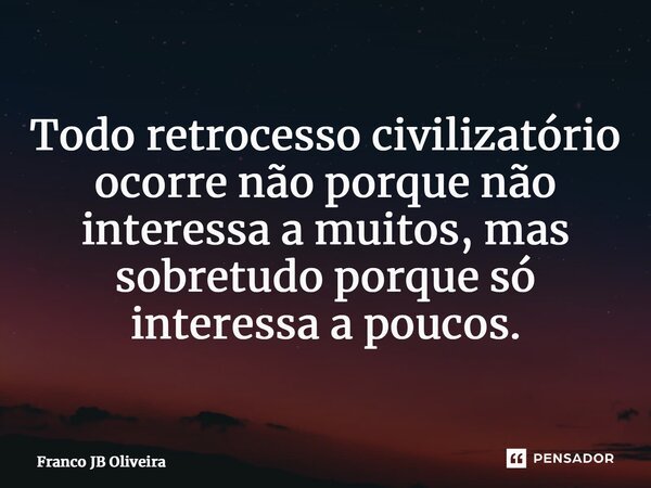 ⁠Todo retrocesso civilizatório ocorre não porque não interessa a muitos, mas sobretudo porque só interessa a poucos.... Frase de Franco JB Oliveira.