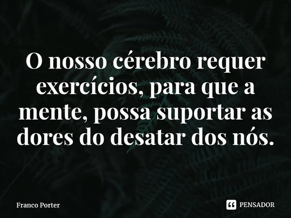 ⁠O nosso cérebro requer exercícios, para que a mente, possa suportar as dores do desatar dos nós.... Frase de Franco Porter.
