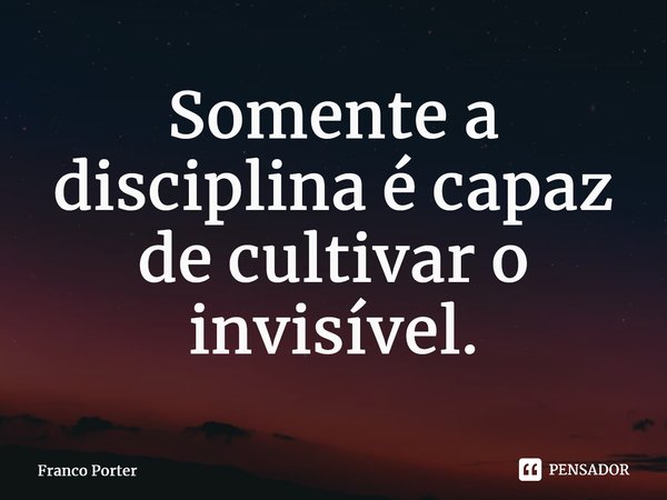 ⁠Somente a disciplina é capaz de cultivar o invisível.... Frase de Franco Porter.