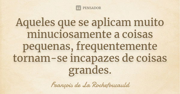 Aqueles que se aplicam muito minuciosamente a coisas pequenas, frequentemente tornam-se incapazes de coisas grandes.... Frase de François de La Rochefoucauld.