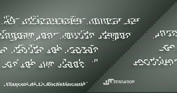 "As discussões nunca se prolongam por muito tempo se a falta de razão estiver só de um lado."... Frase de François de La Rochefoucauld.