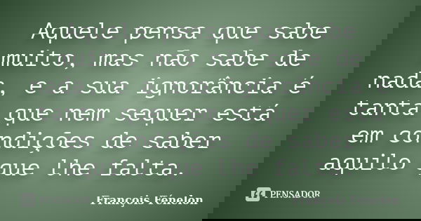 Aquele pensa que sabe muito, mas não sabe de nada, e a sua ignorância é tanta que nem sequer está em condições de saber aquilo que lhe falta.... Frase de François Fénelon.