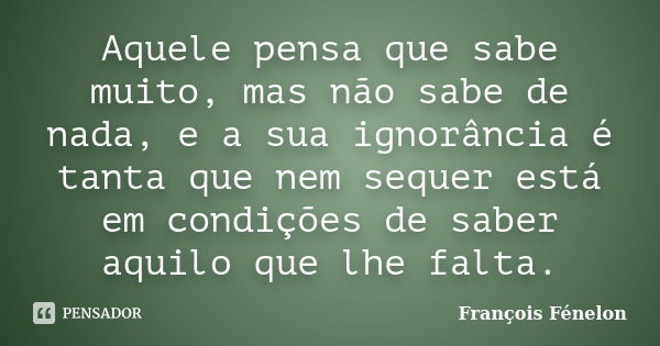 Aquele pensa que sabe muito, mas não sabe de nada, e a sua ignorância é tanta que nem sequer está em condições de saber aquilo que lhe falta.... Frase de François Fénelon.