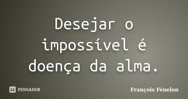 Desejar o impossível é doença da alma.... Frase de François Fénelon.