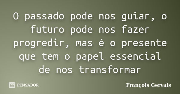 O passado pode nos guiar, o futuro pode nos fazer progredir, mas é o presente que tem o papel essencial de nos transformar... Frase de François Gervais.