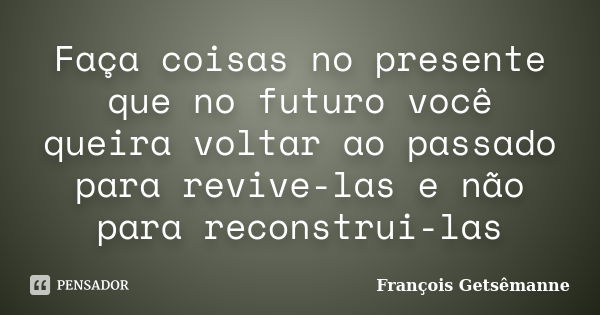 Faça coisas no presente que no futuro você queira voltar ao passado para revive-las e não para reconstrui-las... Frase de François Getsêmanne.