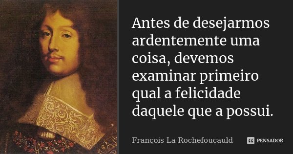 Antes de desejarmos ardentemente uma coisa, devemos examinar primeiro qual a felicidade daquele que a possui.... Frase de François La Rochefoucauld.