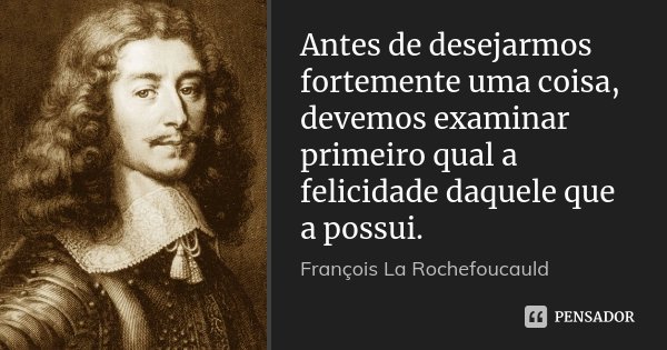Antes de desejarmos fortemente uma coisa, devemos examinar primeiro qual a felicidade daquele que a possui.... Frase de François La Rochefoucauld.