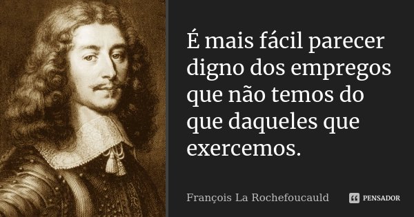 É mais fácil parecer digno dos empregos que não temos do que daqueles que exercemos.... Frase de François La Rochefoucauld.