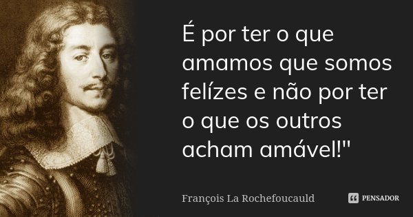 É por ter o que amamos que somos felízes e não por ter o que os outros acham amável!"... Frase de François La Rochefoucauld.