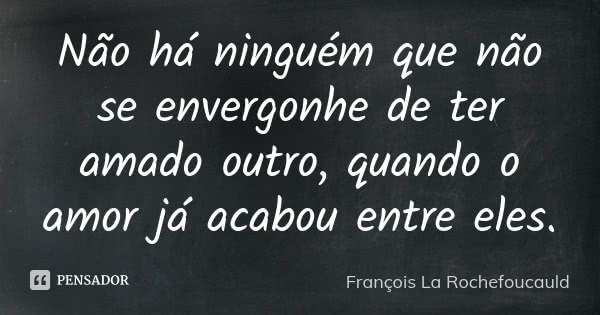 Não há ninguém que não se envergonhe de ter amado outro, quando o amor já acabou entre eles.... Frase de François La Rochefoucauld.