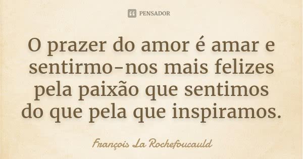O prazer do amor é amar e sentirmo-nos mais felizes pela paixão que sentimos do que pela que inspiramos.... Frase de François La Rochefoucauld.