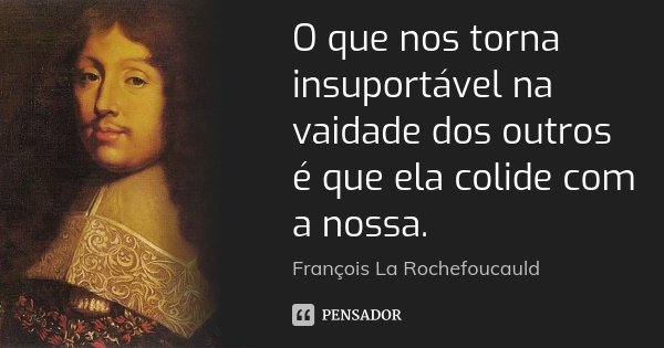 O que nos torna insuportável na vaidade dos outros é que ela colide com a nossa.... Frase de François La Rochefoucauld.