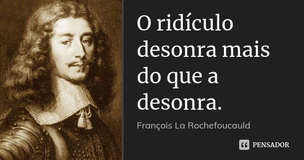 O ridículo desonra mais do que a desonra.... Frase de François La Rochefoucauld.