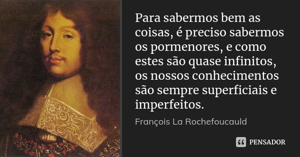 Para sabermos bem as coisas, é preciso sabermos os pormenores, e como estes são quase infinitos, os nossos conhecimentos são sempre superficiais e imperfeitos.... Frase de François La Rochefoucauld.
