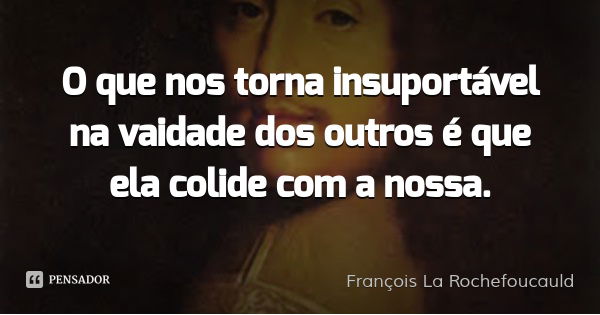 O que nos torna insuportável na vaidade dos outros é que ela colide com a nossa.... Frase de François La Rochefoucauld.