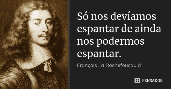 Só nos devíamos espantar de ainda nos podermos espantar.... Frase de François La Rochefoucauld.
