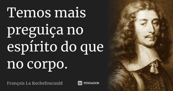 Temos mais preguiça no espírito do que no corpo.... Frase de François La Rochefoucauld.