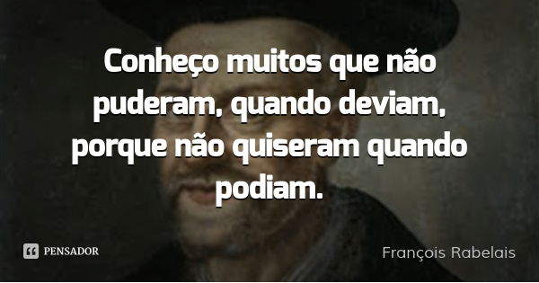 Conheço muitos que não puderam, quando deviam, porque não quiseram quando podiam.... Frase de François Rabelais.