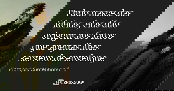 Tudo nasce das ideias, elas dão origem aos fatos que apenas lhes servem de envelope.... Frase de François Chateaubriand.