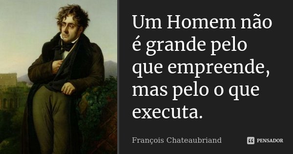 Um Homem não é grande pelo que empreende, mas pelo o que executa.... Frase de François Chateaubriand.