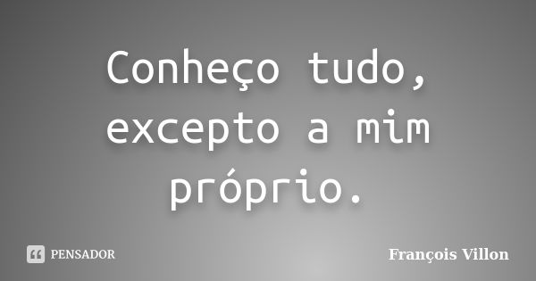 Conheço tudo, excepto a mim próprio.... Frase de François Villon.