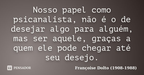 Nosso papel como psicanalista, não é o de desejar algo para alguém, mas ser aquele, graças a quem ele pode chegar até seu desejo.... Frase de Françoise Dolto (1908-1988).