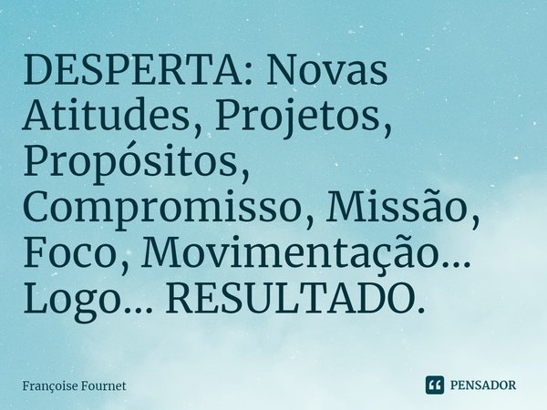 ⁠DESPERTA: Novas Atitudes, Projetos, Propósitos, Compromisso, Missão, Foco, Movimentação... Logo... RESULTADO.... Frase de Françoise Fournet.