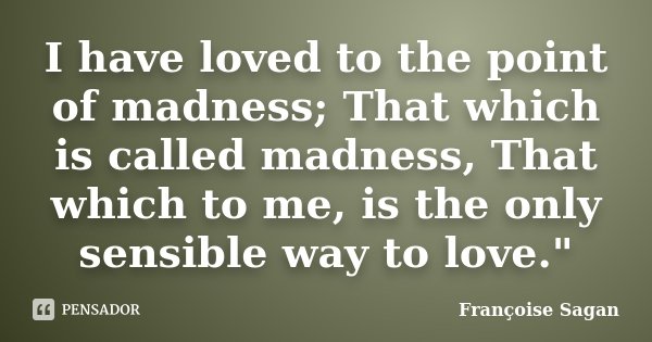 I have loved to the point of madness; That which is called madness, That which to me, is the only sensible way to love."... Frase de Francoise Sagan.