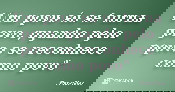 Um povo só se torna povo, quando pelo povo se reconhece como povo"... Frase de FrancVasc.