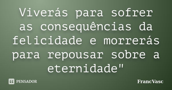 Viverás para sofrer as consequências da felicidade e morrerás para repousar sobre a eternidade"... Frase de FrancVasc.