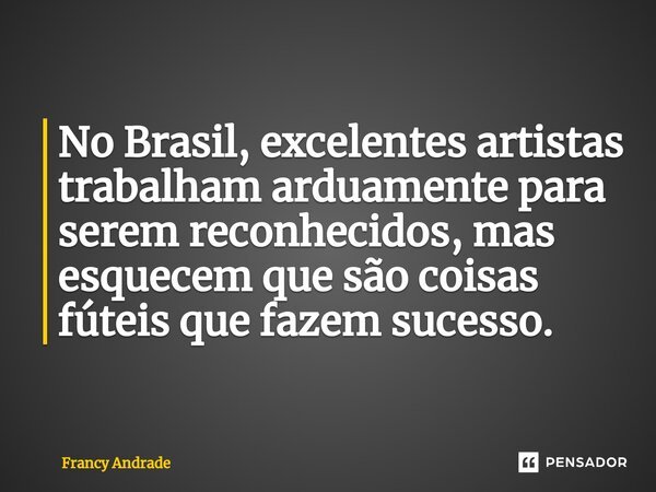No Brasil, excelentes artistas trabalham arduamente para serem reconhecidos, mas esquecem que são coisas fúteis que fazem sucesso.... Frase de Francy Andrade.