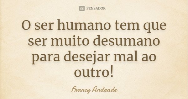 O ser humano tem que ser muito desumano para desejar mal ao outro!... Frase de Francy Andrade.