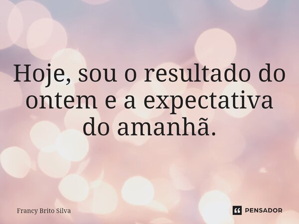 Hoje, sou o resultado do ontem e a expectativa do amanhã.... Frase de Francy Brito Silva.