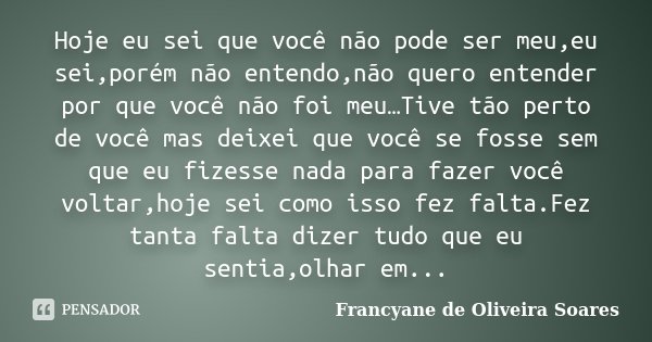 Hoje eu sei que você não pode ser meu,eu sei,porém não entendo,não quero entender por que você não foi meu…Tive tão perto de você mas deixei que você se fosse s... Frase de Francyane de Oliveira Soares.