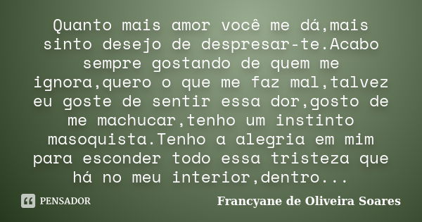 Quanto mais amor você me dá,mais sinto desejo de despresar-te.Acabo sempre gostando de quem me ignora,quero o que me faz mal,talvez eu goste de sentir essa dor,... Frase de Francyane de Oliveira Soares.